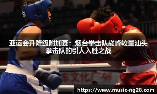 亚运会升降级附加赛：烟台拳击队巅峰较量汕头拳击队的引人入胜之战